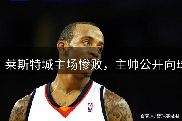 莱斯特城主场惨败，主帅公开向球迷致歉